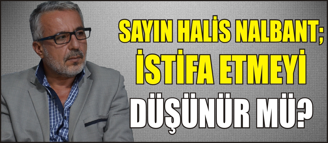 SAYIN HALİS NALBANT; İSTİFA ETMEYİ DÜŞÜNÜR MÜ?