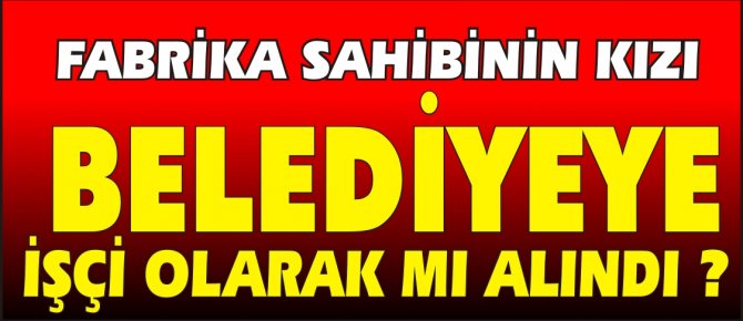FABRİKA SAHİBİNİN KIZI BELEDİYEYE İŞÇİ OLARAK MI ALINDI?