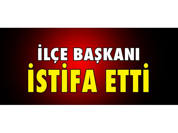 İLÇE BAŞKANI İSTİFA ETTİ