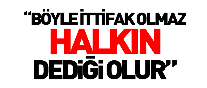 “BÖYLE İTTİFAK OLMAZ, HALKIN DEDİĞİ OLUR”