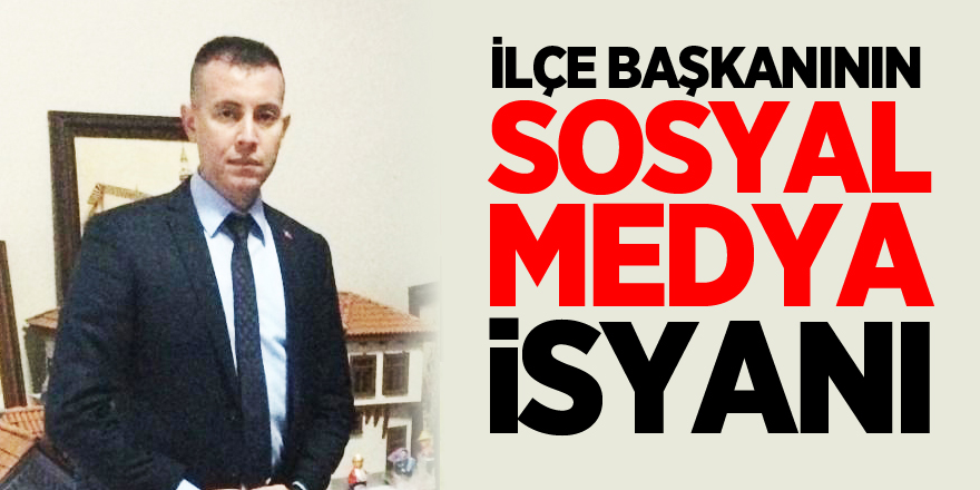 İLÇE BAŞKANININ SOSYAL MEDYA İSYANI