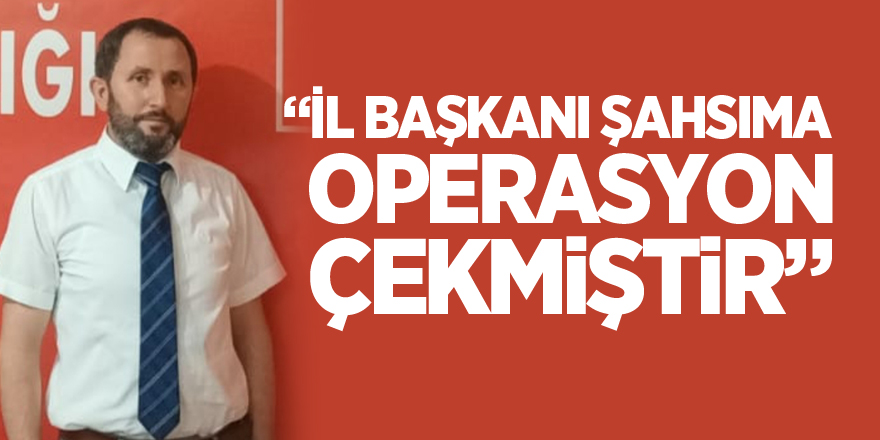 “İL BAŞKANI ŞAHSIMA OPERASYON ÇEKMİŞTİR”