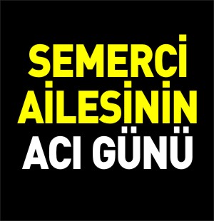 SEMERCİ AİLESİNİN ACI GÜNÜ