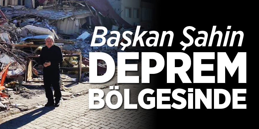 BAŞKAN ŞAHİN DEPREM BÖLGESİNDE